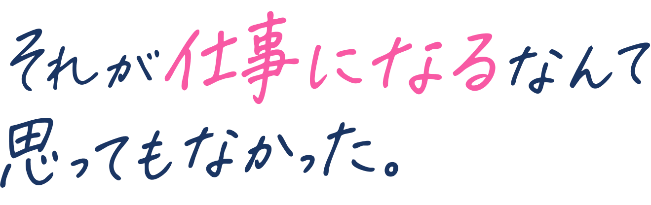 それが仕事になるなんて思ってもなかった。